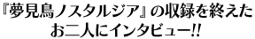 『夢見鳥ノスタルジア』の収録を終えたお二人にインタビュー!!